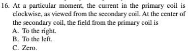 16. At a particular moment, the current in the primary coil is
clockwise, as viewed from the secondary coil. At the center of
the secondary coil, the field from the primary coil is
A. To the right.
B. To the left.
C. Zero.
