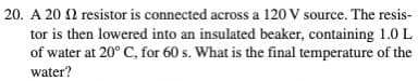 20. A 20 2 resistor is connected across a 120 V source. The resis-
tor is then lowered into an insulated beaker, containing 1.0 L
of water at 20° C, for 60 s. What is the final temperature of the
water?
