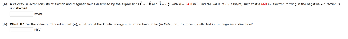 (a) A velocity selector consists of electric and magnetic fields described by the expressions E = Ek and B = B ĵ, with B = 24.0 mT. Find the value of E (in kV/m) such that a 660 eV electron moving in the negative x-direction is
undeflected.
kV/m
(b) What If? For the value of E found in part (a), what would the kinetic energy of a proton have to be (in MeV) for it to move undeflected in the negative x-direction?
MeV
