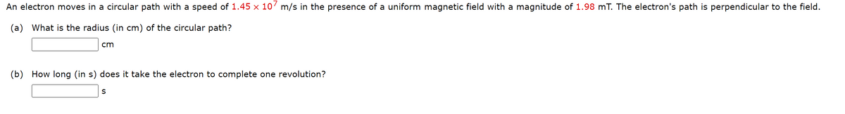 An electron moves in a circular path with a speed of 1.45 × 10' m/s in the presence of a uniform magnetic field with a magnitude of 1.98 mT. The electron's path is perpendicular to the field.
(a) What is the radius (in cm) of the circular path?
cm
(b) How long (in s) does it take the electron to complete one revolution?
