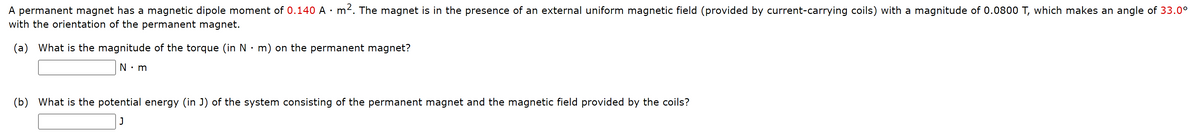 A permanent magnet has a magnetic dipole moment of 0.140 A · m2. The magnet is in the presence of an external uniform magnetic field (provided by current-carrying coils) with a magnitude of 0.0800 T, which makes an angle of 33.0°
with the orientation of the permanent magnet.
(a) What is the magnitude of the torque (in N•m) on the permanent magnet?
N•m
(b) What is the potential energy (in J) of the system consisting of the permanent magnet and the magnetic field provided by the coils?
