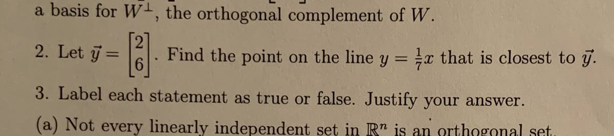 a basis for W+, the orthogonal complement of W.
2. Let y
Find the point on the line y = x that is closest to j.
%3D
3. Label each statement as true or false. Justify your answer.
(a) Not every linearly independent set in R" is an orthngonal set.
