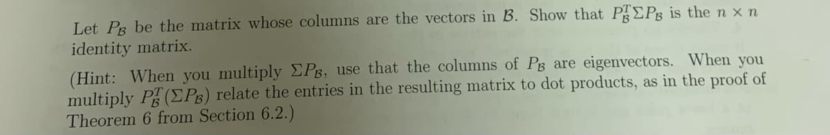 Let Pg be the matrix whose columns are the vectors in B. Show that PEPg is the n x n
identity matrix.
(Hint: When you multiply EPB, use that the columns of PB are eigenvectors. When you
multiply P(EPg) relate the entries in the resulting matrix to dot products, as in the proof of
Theorem 6 from Section 6.2.)
