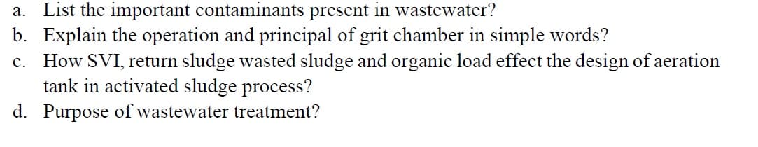 List the important contaminants present in wastewater?
b. Explain the operation and principal of grit chamber in simple words?
c. How SVI, return sludge wasted sludge and organic load effect the design of aeration
tank in activated sludge process?
а.
d. Purpose of wastewater treatment?
