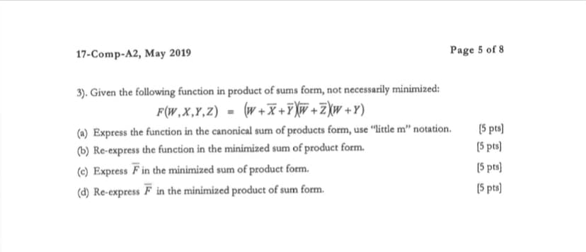 17-Comp-A2, May 2019
3). Given the following function in product of sums form, not necessarily minimized:
F(W,X,Y,Z) = (W+X+YXW+ZXW+Y)
Page 5 of 8
(a) Express the function in the canonical sum of products form, use "little m" notation.
(b) Re-express the function in the minimized sum of product form.
(c) Express F in the minimized sum of product form.
(d) Re-express F in the minimized product of sum form.
[5 pts]
(5 pts]
[5 pts]
[5 pts]