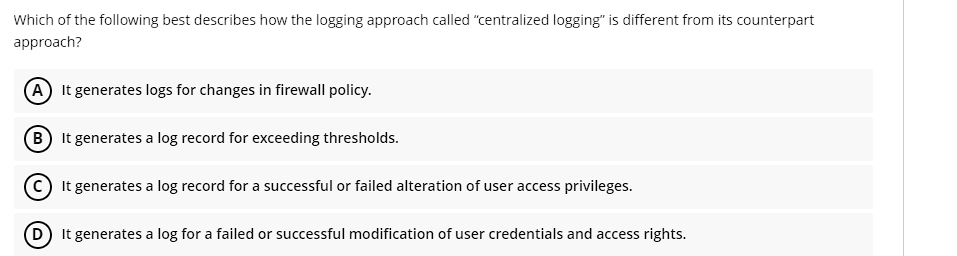 Which of the following best describes how the logging approach called "centralized logging" is different from its counterpart
approach?
(A) It generates logs for changes in firewall policy.
(B) It generates a log record for exceeding thresholds.
C) It generates a log record for a successful or failed alteration of user access privileges.
(D) It generates a log for a failed or successful modification of user credentials and access rights.