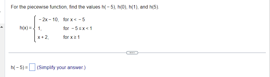 For the piecewise function, find the values h(-5), h(0), h(1), and h(5).
-2x-10, for x < -5
h(x) = 1,
X + 2,
for - 5 <x< 1
for x ≥ 1
h(-5) = (Simplify your answer.)