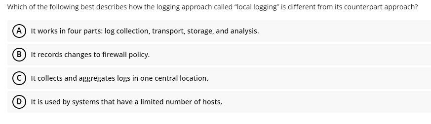 Which of the following best describes how the logging approach called "local logging" is different from its counterpart approach?
(A) It works in four parts: log collection, transport, storage, and analysis.
B
It records changes to firewall policy.
It collects and aggregates logs in one central location.
D It is used by systems that have a limited number of hosts.