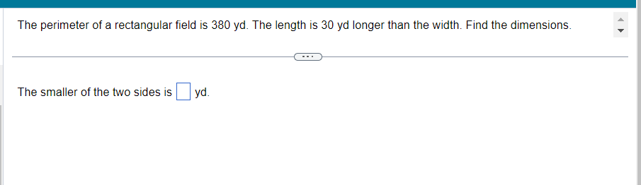 The perimeter of a rectangular field is 380 yd. The length is 30 yd longer than the width. Find the dimensions.
The smaller of the two sides is
yd.