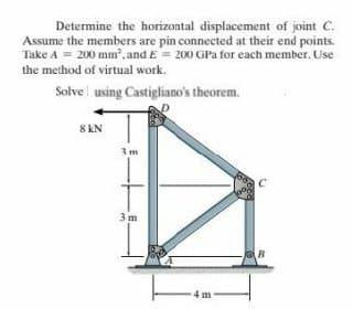 Determine the horizontal displacement of joint C.
Assume the members are pin connected at their end points.
Take A = 200 mm, and E= 200 GPa for each member. Use
the method of virtual work.
Solve using Castigliano's theorem.
8 KN
3m
3m
4 m
R