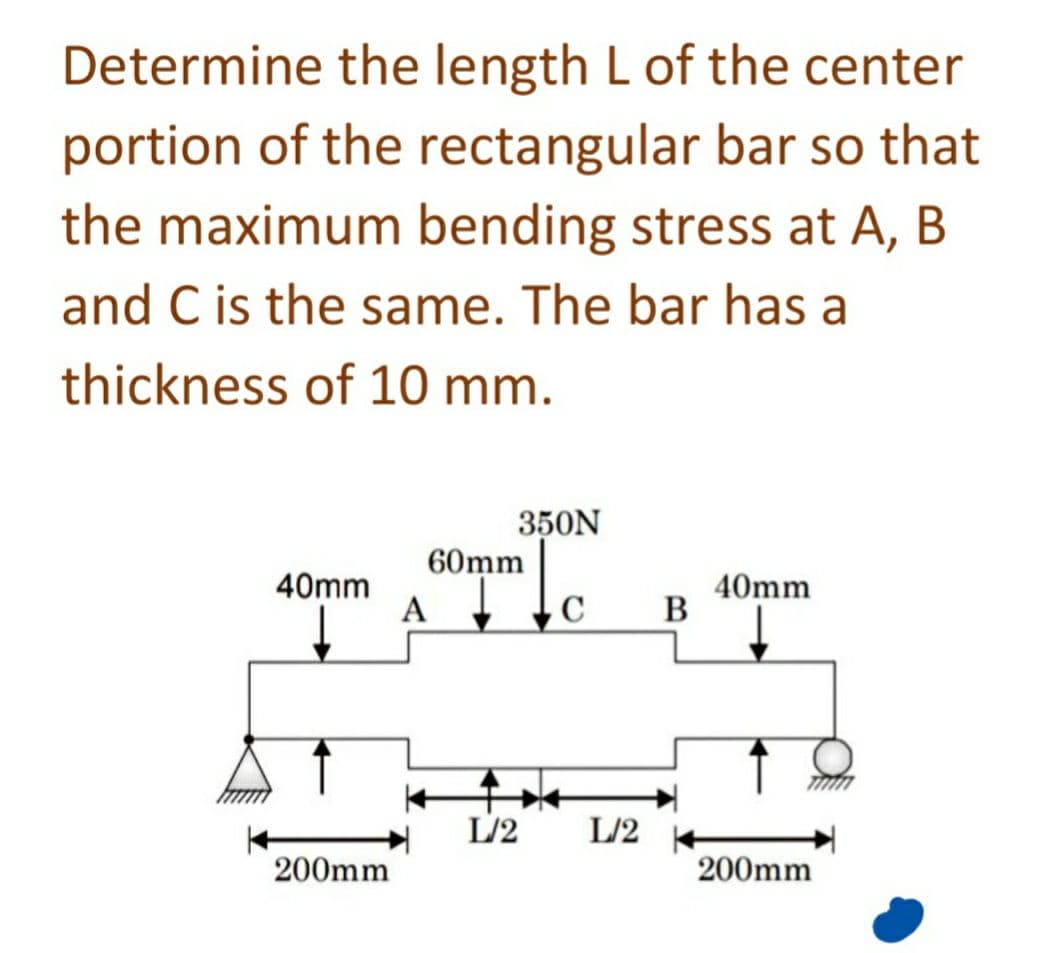 Determine the length L of the center
portion of the rectangular bar so that
the maximum bending stress at A, B
and C is the same. The bar has a
thickness of 10 mm.
40mm
↓
200mm
350N
60mm
A C
L/2 L/2
B
40mm
200mm