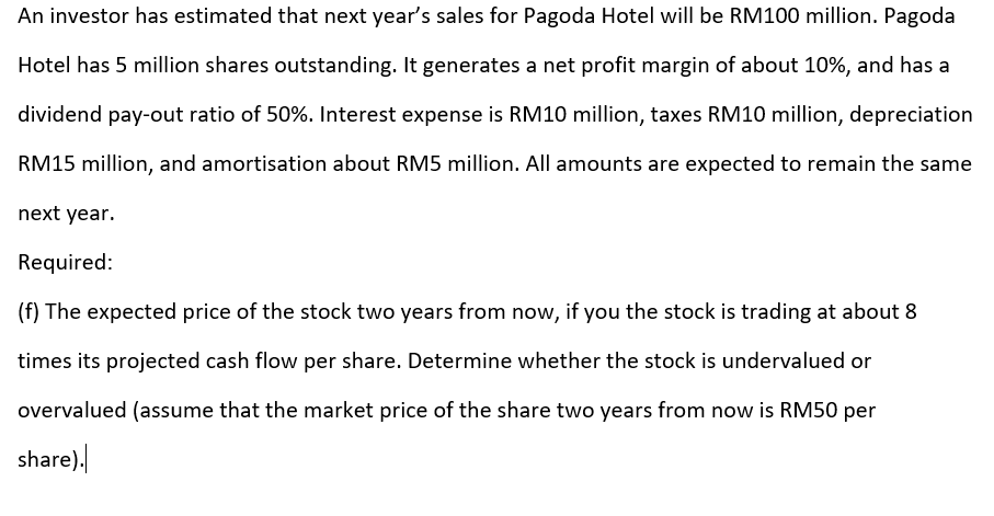 An investor has estimated that next year's sales for Pagoda Hotel will be RM100 million. Pagoda
Hotel has 5 million shares outstanding. It generates a net profit margin of about 10%, and has a
dividend pay-out ratio of 50%. Interest expense is RM10 million, taxes RM10 million, depreciation
RM15 million, and amortisation about RM5 million. All amounts are expected to remain the same
next year.
Required:
(f) The expected price of the stock two years from now, if you the stock is trading at about 8
times its projected cash flow per share. Determine whether the stock is undervalued or
overvalued (assume that the market price of the share two years from now is RM50 per
share).
