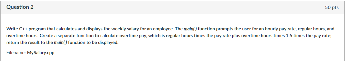 Question 2
50 pts
Write C++ program that calculates and displays the weekly salary for an employee. The main() function prompts the user for an hourly pay rate, regular hours, and
overtime hours. Create a separate function to calculate overtime pay, which is regular hours times the pay rate plus overtime hours times 1.5 times the pay rate;
return the result to the main() function to be displayed.
Filename: MySalary.cpp
