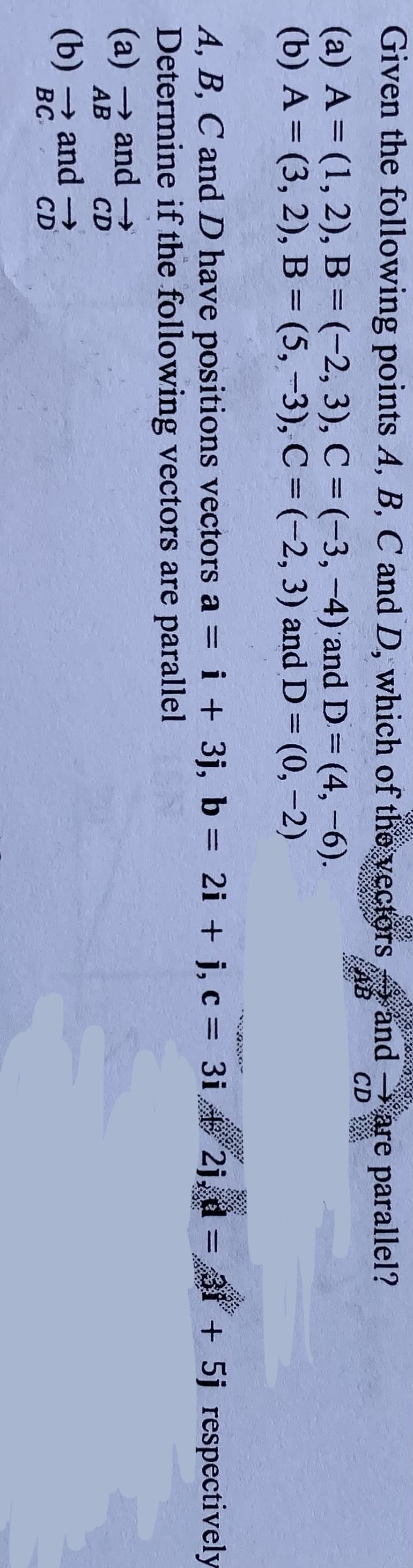 Given the following points A, B, C and D, which of the yectors
and
are parallel?
CD
AB
(a) A= (1, 2), B=(-2, 3), C =(-3,-4) and D= (4,-6).
(b) A = (3, 2), B= (5, -3), C = (-2, 3) and D = (0, -2)
%3D
%3D
%3D
%3D
%3D
i + 3j, b = 2i + j, c = 3i
2j, d = 31 + 5j respectively
A, B, C and D have positions vectors a =
Determine if the following vectors are parallel
(а) — and ->
%3D
АВ
CD
(b) → and →
BC
CD
