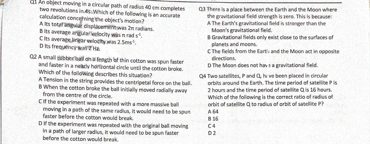 Q1 An object moving in a circular path of radius 40 cm completes
two revolutions in 4s. Which of the following
calculation concerning the object's motion?
A Its total angular displacement was 2n radians.
B Its average angular velocity was n rad s.
C Its average linear velocity was 2.5ms1.
D Its frequency was 2 Hz.
Q3 There is a place between the Earth and the Moon where
the gravitational field strength is zero. This is because:
A The Earth's gravitational field is stronger than the
Moon's gravitational field.
B Gravitational fields only exist close to the surfaces of
planets and moons.
C The fields from the Eartli and the Moon act in opposite
an accurate
Q2 A small rubber ball on a length of thin cotton was spun faster
and faster in a nearly horizontal circle until the cotton broke.
Which of the following describes this situation?
A Tension in the string provides the centripetal force on the ball.
B When the cotton broke the ball initially moved radially away
directions.
D The Moon does not hav e a gravitational field.
Q4 Two satellites, P and Q, ha ve been placed in circular
orbits around the Earth. The time period of satellite P is
2 hours and the time period of satellite Q is 16 hours.
Which of the following is the correct ratio of radius of
orbit of satellite Q to radius of orbit of satellite P?
A 64
В 16
from the centre of the circle.
C If the experiment was repeated with a more massive ball
moving in a path of the same radius, it would need to be spun
faster before the cotton would break.
D If the experiment was repeated with the original ball moving
in a path of larger radius, it would need to be spun faster
before the cotton would break.
C4
D 2
