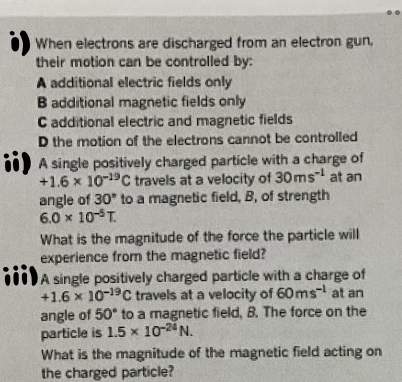 O When electrons are discharged from an electron gun,
their motion can be controlled by:
A additional electric fields only
B additional magnetic fields only
C additional electric and magnetic fields
D the motion of the electrons cannot be controlled
00) A single positively charged particle with a charge of
+1.6 x 1019C travels at a velocity of 30ms at an
angle of 30 to a magnetic field, B, of strength
6.0 x 10-T.
What is the magnitude of the force the particle will
experience from the magnetic field?
000)A single positively charged particle with a charge of
+1.6 x 10-19C travels at a velocity of 60ms at an
angle of 50* to a magnetic field, B. The force on the
particle is 1.5 x 1024 N.
What is the magnitude of the magnetic field acting on
the charged particle?
