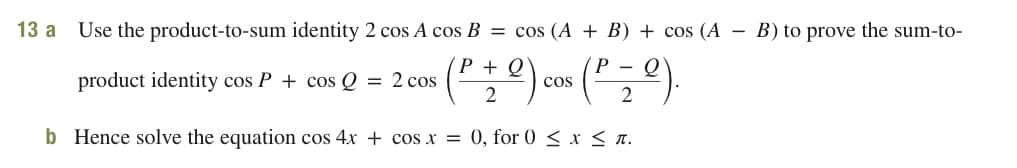 13 a
Use the product-to-sum identity 2 cos A cos B = cos (A + B) + cos (A
B) to prove the sum-to-
P + Q\
product identity cos P + cos Q = 2 cos (2) cos (2).
b Hence solve the equation cos 4x + cos x = 0, for 0 < x < n.
