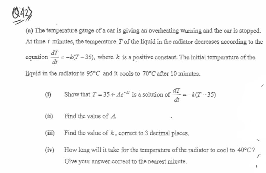 Q42)
(a) The temperature gauge of a car is giving an overheating warning and the car is stopped.
At time i minutes, the temperature Tof the liquid in the radiator decreases according to the
equation
dT
= -k(T – 35), where k is a positive constant. The initial temperature of the
dt
liquid in the radiator is 95°C and it cools to 70°C after 10 minutes.
đT
=-k(T – 35)
dt
(1)
Show that T = 35+ Ae¨ is a solution of
(ii)
Find the value of A.
(iii)
Find the value of k , correct to 3 decimal places.
(iv)
How long will it take for the temperature of the radiator to cool to 40°C?
Give your answer correct to the nearest minute.
