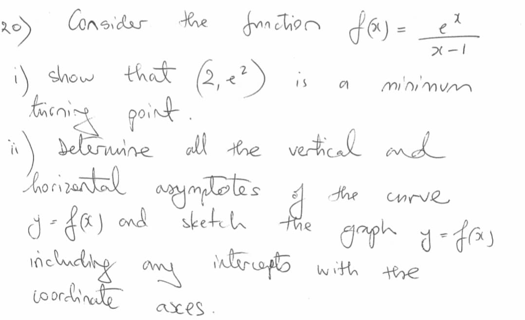 fon Tion fa) =
the
20) Consider
that (2,e?)
:)
taining point.
Deternine all the vertical and
horizantal agymptotes
d faj and
including any interopto with
i) show
is
mininum
the
curve
sketch
the
groph yofras
ntereepts with
the
coordinate
asces.
