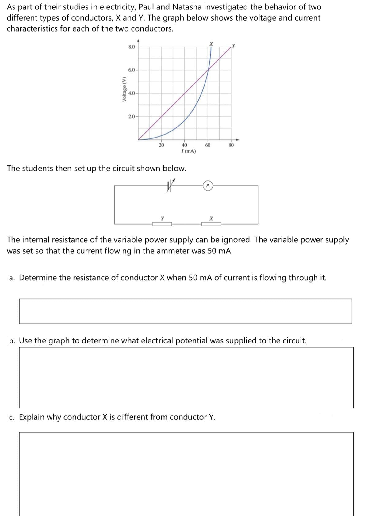 As part of their studies in electricity, Paul and Natasha investigated the behavior of two
different types of conductors, X and Y. The graph below shows the voltage and current
characteristics for each of the two conductors.
8.0-
6.0-
4.0-
2.0-
20
40
60
80
I (mA)
The students then set up the circuit shown below.
A
Y
The internal resistance of the variable power supply can be ignored. The variable power supply
was set so that the current flowing in the ammeter was 50 mA.
a. Determine the resistance of conductor X when 50 mA of current is flowing through it.
b. Use the graph to determine what electrical potential was supplied to the circuit.
c. Explain why conductor X is different from conductor Y.
Voltage (V)
