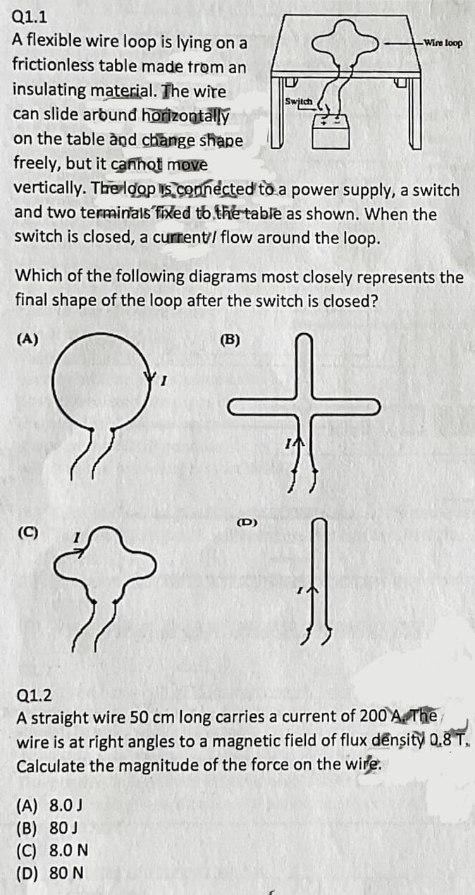 Q1.1
A flexible wire loop is lying on a
Wire loop
frictionless table made trom an
insulating material. The wire
can slide arbund horizontally
on the table ànd change shape
freely, but it canhot move
vertically. The loop s connected to a power supply, a switch
and two terminals fixed tb the table as shown. When the
Switch
switch is closed, a current/ flow around the loop.
Which of the following diagrams most closely represents the
final shape of the loop after the switch is closed?
(A)
(B)
(D)
(C)
Q1.2
A straight wire 50 cm long carries a current of 200 A. The
wire is at right angles to a magnetic field of flux dênsity 0.8 T.
Calculate the magnitude of the force on the wire.
(A) 8.0 J
(B) 80J
(C) 8.0 N
(D) 80 N
