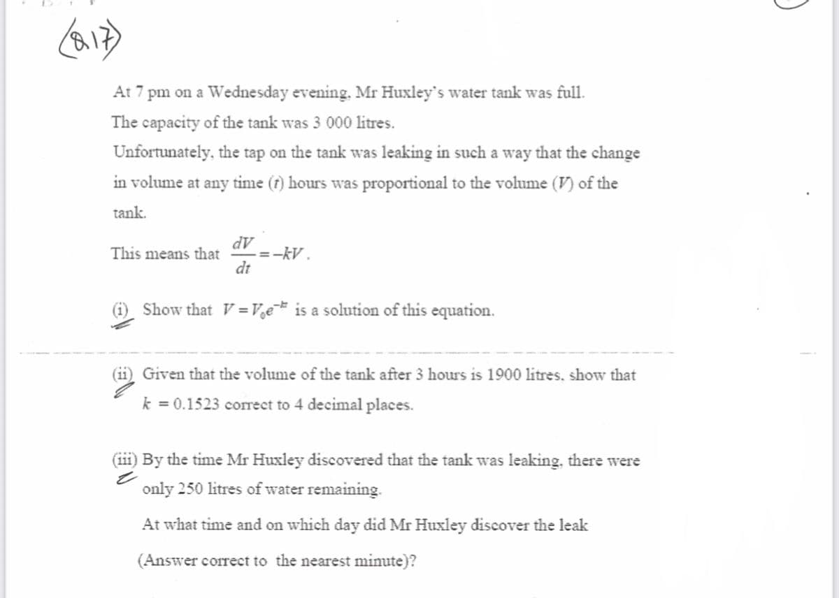 At 7 pm on a Wednesday evening. Mr Huxley's water tank was full.
The capacity of the tank was 3 000 litres.
Unfortunately, the tap on the tank was leaking in such a way that the change
in volume at any time (r) hours was proportional to the volume (V) of the
tank.
This means that
AP
=-kV .
dt
Show that V= Ve is a solution of this equation.
Given that the volume of the tank after 3 hours is 1900 litres, show that
k = 0.1523 correct to 4 decimal places.
(iii) By the time Mr Huxley discovered that the tank was leaking, there were
only 250 litres of water remaining.
At what time and on which day did Mr Huxley discover the leak
(Answer correct to the nearest minute)?
