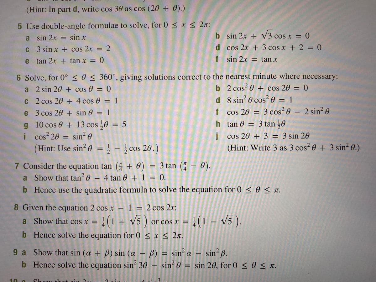 (Hint: In part d, write cos 30 as cos (20 + 0).)
5 Use double-angle formulae to solve, for 0 < x < 2n:
a sin 2x = sin x
b sin 2x + V3 cos x = 0
%3D
C 3 sin x + cos 2x = 2
d cos 2x + 3 cos x + 2 = 0
%D
%3D
e tan 2x + tan x =
f sin 2x = tan x
6 Solve, for 0° < 0 < 360°, giving solutions correct to the nearest minute where necessary:
a 2 sin 20 + cos 0 = 0
b 2 cos? 0 + cos 20 = 0
d 8 sin? 0 cos?0 = 1
%3D
C 2 cos 20 + 4 cos 0 = 1
%3D
%3D
cos 20 = 3 cos² 0 – 2 sin² 0
h tan 0 = 3 tan ,0
e 3 cos 20 + sin 0 = 1
f
%3D
g 10 cos 0 + 13 cos 0 = 5
%3D
%3D
I cos 20 = sin 0
2.
į cos 20 + 3 = 3 sin 20
%3D
Hint: Use sin? 0 = } - ¿ cos 20.)
(Hint: Write 3 as 3 cos? 0 + 3 sin? 0.)
%D
7 Consider the equation tan ( + 0) = 3 tan (: - 0).
a Show that tan? 0 – 4 tan 0 + 1 = 0.
%3D
4
4
%3D
b Hence use the quadratic formula to solve the equation for 0 < 0 < T.
8 Given the equation 2 cos x
– 1 = 2 cos 2x:
%3D
a Show that cos x = }(1 + V5 )
}(1 - v5 ).
or cos x =
b Hence solve the equation for 0 < x < 2n.
9 a Show that sin (a + B) sin (a - B) = sin²a – sin² ß.
b Hence solve the equation sin? 30 – sin?0 = sin 20, for 0 < 0 < T.
%3D
10 2
Show that ain
