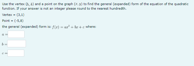 Use the vertex (h, k) and a point on the graph (x, y) to find the general (expanded) form of the equation of the quadratic
function. If your answer is not an integer please round to the nearest hundredth.
Vertex = (3,1)
Point = (-5,8)
the general (expanded) form is: f(x) = ax² + bx+c where:
a=
b
C
||