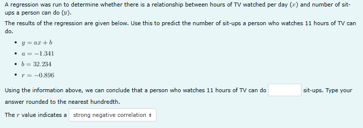 A regression was run to determine whether there is a relationship between hours of TV watched per day (x) and number of sit-
ups a person can do (v).
The results of the regression are given below. Use this to predict the number of sit-ups a person who watches 11 hours of TV can
do.
• y = ax + b
a-1.341
• b = 32.234
r = -0.896
Using the information above, we can conclude that a person who watches 11 hours of TV can do
answer rounded to the nearest hundredth.
The r' value indicates a strong negative correlation +
sit-ups. Type your