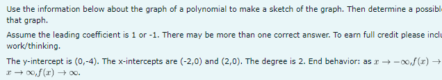 Use the information below about the graph of a polynomial to make a sketch of the graph. Then determine a possibl
that graph.
Assume the leading coefficient is 1 or -1. There may be more than one correct answer. To earn full credit please inclu
work/thinking.
The y-intercept is (0,-4). The x-intercepts are (-2,0) and (2,0). The degree is 2. End behavior: as →∞,f(x) →
x → ∞,f(x) →∞0.