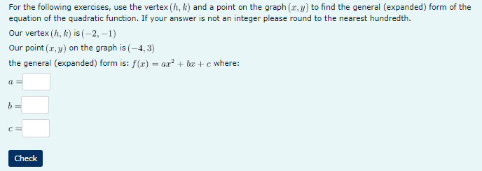 For the following exercises, use the vertex (h, k) and a point on the graph (x, y) to find the general (expanded) form of the
equation of the quadratic function. If your answer is not an integer please round to the nearest hundredth.
Our vertex (h, k) is (-2,-1)
Our point (x, y) on the graph is (-4, 3)
the general (expanded) form is: f(x) = ax² + bx+c where:
a=
b
С
Check