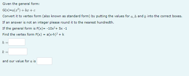 Given the general form:
G(x) =a(x²)+bx+c
Convert it to vertex form (also known as standard form) by putting the values for a, h and into the correct boxes.
If an answer is not an integer please round it to the nearest hundredth.
If the general form is F(x)= -10x²+ 5x -1
Find the vertex form F(x) = a(x-h)² + k
h
k
and our value for a is