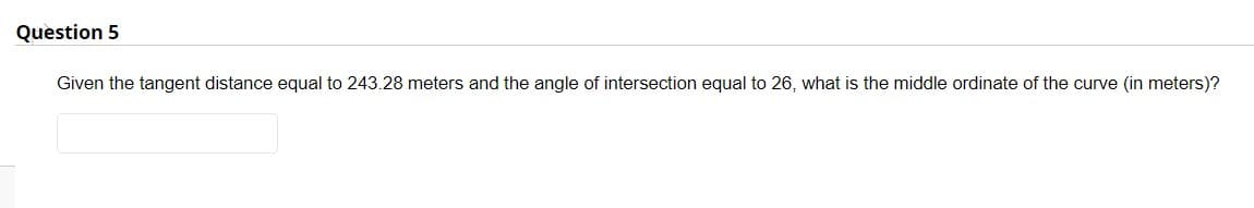 Question 5
Given the tangent distance equal to 243.28 meters and the angle of intersection equal to 26, what is the middle ordinate of the curve (in meters)?