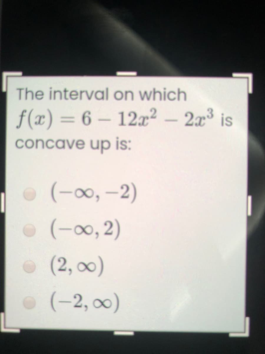 The interval on which
f(x) = 6 – 12x² – 203
%3D
concave up is:
O (-00, -2)
(-0, 2)
(2, 0)
(-2, ∞0)
