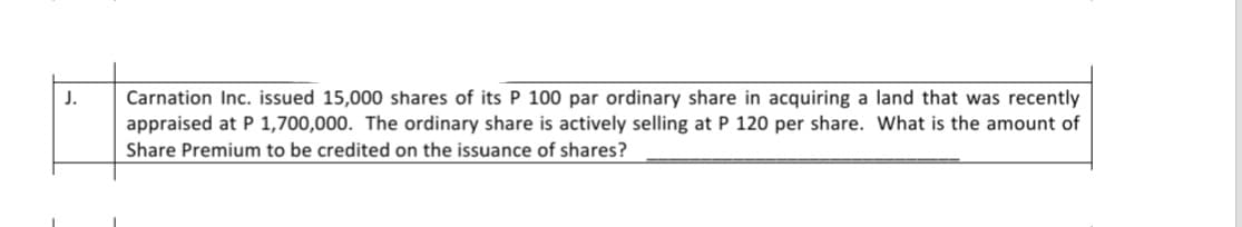 J.
Carnation Inc. issued 15,000 shares of its P 100 par ordinary share in acquiring a land that was recently
appraised at P 1,700,000. The ordinary share is actively selling at P 120 per share. What is the amount of
Share Premium to be credited on the issuance of shares?