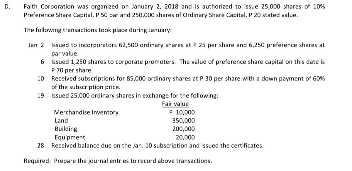 D.
Faith Corporation was organized on January 2, 2018 and is authorized to issue 25,000 shares of 10%
Preference Share Capital, P 50 par and 250,000 shares of Ordinary Share Capital, P 20 stated value.
The following transactions took place during January:
Jan 2 Issued to incorporators 62,500 ordinary shares at P 25 per share and 6,250 preference shares at
par value.
6
Issued 1,250 shares to corporate promoters. The value of preference share capital on this date is
P 70 per share.
10 Received subscriptions for 85,000 ordinary shares at P 30 per share with a down payment of 60%
of the subscription price.
19
Issued 25,000 ordinary shares in exchange for the following:
Fair value
Merchandise Inventory
P 10,000
Land
350,000
Building
200,000
Equipment
20,000
28 Received balance due on the Jan. 10 subscription and issued the certificates.
Required: Prepare the journal entries to record above transactions.