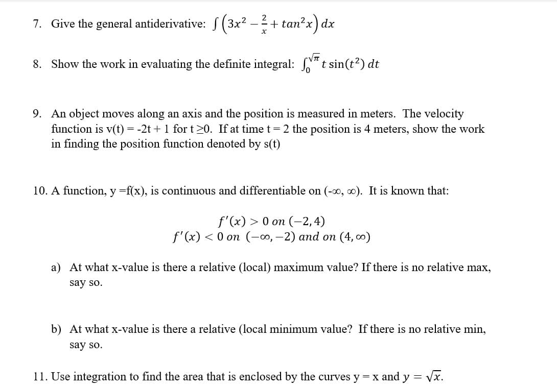 2
7. Give the general antiderivative: f (3x2 –+ tan?x) dx
VT
8. Show the work in evaluating the definite integral: N" t sin(t?) dt
9. An object moves along an axis and the position is measured in meters. The velocity
function is v(t) = -2t + 1 for t>0. If at timet=2 the position is 4 meters, show the work
in finding the position function denoted by s(t)
10. A function, y =f(x), is continuous and differentiable on (-o, 0). It is known that:
f'(x) > 0 on (-2, 4)
f'(x) < 0 on (-0, -2) and on (4, 0)
a) At what x-value is there a relative (local) maximum value? If there is no relative max,
say so.
b) At what x-value is there a relative (local minimum value? If there is no relative min,
say so.
11. Use integration to find the area that is enclosed by the curves y = x and y = Vx.
