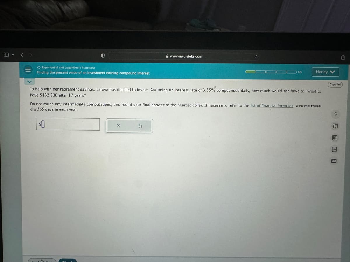 O Exponential and Logarithmic Functions
Finding the present value of an investment earning compound interest
www-awu.aleks.com
$
C
To help with her retirement savings, Latoya has decided to invest. Assuming an interest rate of 3.55% compounded daily, how much would she have to invest to
have $132,700 after 17 years?
X
Harley V
Do not round any intermediate computations, and round your final answer to the nearest dollar. If necessary, refer to the list of financial formulas. Assume there
are 365 days in each year.
Español
? ^ 圖 □ 。
□
As