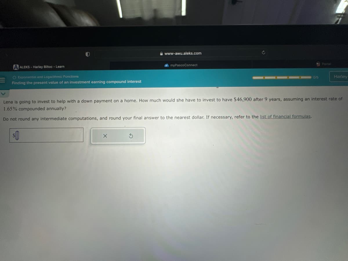 V
A ALEKS-Harley Biltoc - Learn
O Exponential and Logarithmic Functions
Finding the present value of an investment earning compound interest
www-awu.aleks.com
$
myPascoConnect
Ć
0/5
Portal
Harley
Lena is going to invest to help with a down payment on a home. How much would she have to invest to have $46,900 after 9 years, assuming an interest rate of
1.65% compounded annually?
Do not round any intermediate computations, and round your final answer to the nearest dollar. If necessary, refer to the list of financial formulas.