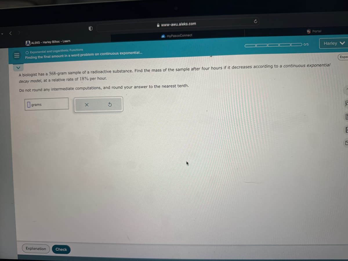 A ALEKS-Harley Biltoc - Learn
O Exponential and Logarithmic Functions
Finding the final amount in a word problem on continuous exponential...
grams
Explanation
www-awu.aleks.com
Check
myPascoConnect
0/5
A biologist has a 568-gram sample of a radioactive substance. Find the mass of the sample after four hours if it decreases according to a continuous exponential
decay model, at a relative rate of 18% per hour.
Do not round any intermediate computations, and round your answer to the nearest tenth.
Portal
Harley V
Espai
F
6
E
