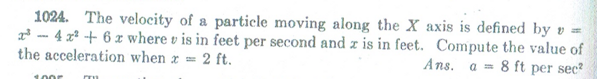 1024. The velocity of a particle moving along the X axis is defined by v =
x3 - 4 2x2 -t 6 x where v is in feet per second and r is in feet. Compute the value of
the acceleration when x =
2 ft.
Ans.
8 ft per sec?
