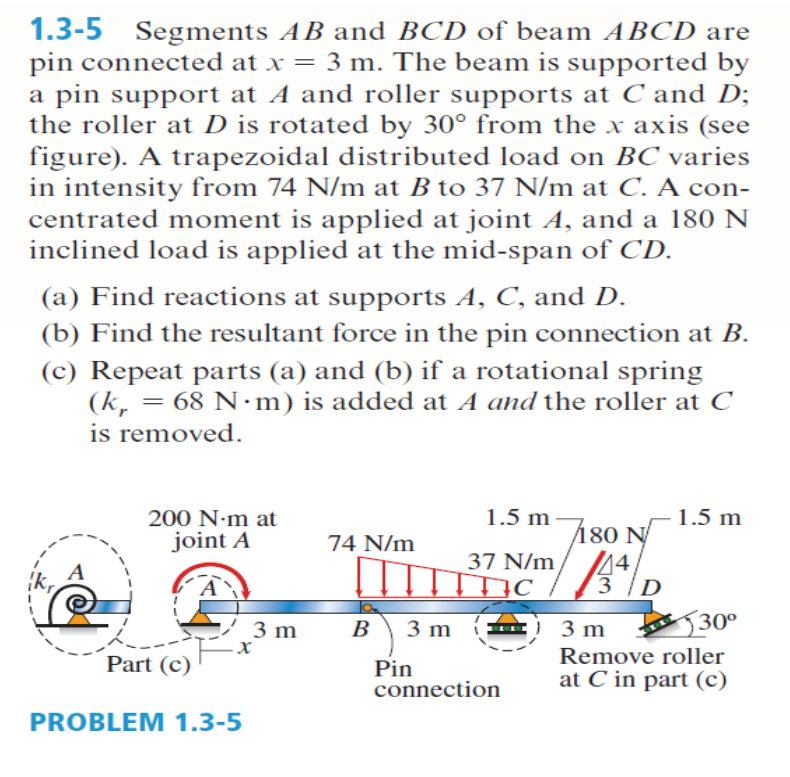 1.3-5 Segments AB and BCD of beam ABCD are
pin connected at x = 3 m. The beam is supported by
a pin support at A and roller supports at C and D;
the roller at D is rotated by 30° from the x axis (see
figure). A trapezoidal distributed load on BC varies
in intensity from 74 N/m at B to 37 N/m at C. A con-
centrated moment is applied at joint A, and a 180 N
inclined load is applied at the mid-span of CD.
(a) Find reactions at supports A, C, and D.
(b) Find the resultant force in the pin connection at B.
(c) Repeat parts (a) and (b) if a rotational spring
(k, = 68 N·m) is added at A and the roller at C
is removed.
200 N:m at
1.5 m
1.5 m
joint A
74 N/m
180 N
37 N/m/ A4/D
14,
3 m
-X
В
3 m
3 m
J30°
Part (c)
Remove roller
Pin
connection
at C in part (c)
PROBLEM 1.3-5
