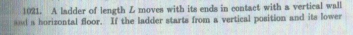 1021. A ladder of length L moves with its ends in contact with a vertical wall
and a horizontal floor. If the ladder starts from a vertical position and its lower
