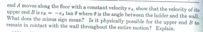 end A moves along the floor with a constant velocity va, show that the velocity of its
upper end B is vB = -va tan 8 where 0 is the angle between the ladder and the wall.
What does the minus sign mean? Is it physically possible for the upper end B to
remain in contact with the wall throughout the entire motion? Explain.
