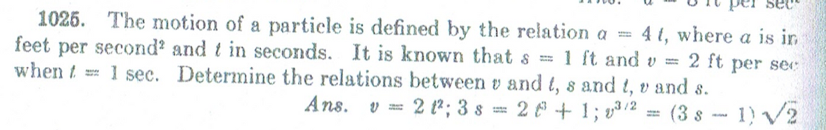 per sec
1025. The motion of a particle is defined by the relation a
feet per second' and t in seconds. It is known that s
when t
4 t, where a is in
1 ft and v
1 sec. Determine the relations between v and t, s and t, v and s.
2 ft per se:
Ans. v = 2 ?; 3 s == 2 + 1; v3/2 = (3 s - 1) /2
(3 s -- 1) V2
