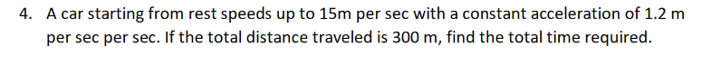 4. A car starting from rest speeds up to 15m per sec with a constant acceleration of 1.2 m
per sec per sec. If the total distance traveled is 300 m, find the total time required.
