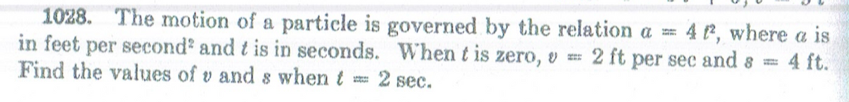 1028. The motion of a particle is governed by the relation a = 4 P, where a is
in feet per second' and t is in seconds. When t is zero, v
Find the values of v and s when t
2 ft per sec and
4 ft.
2 sec.
