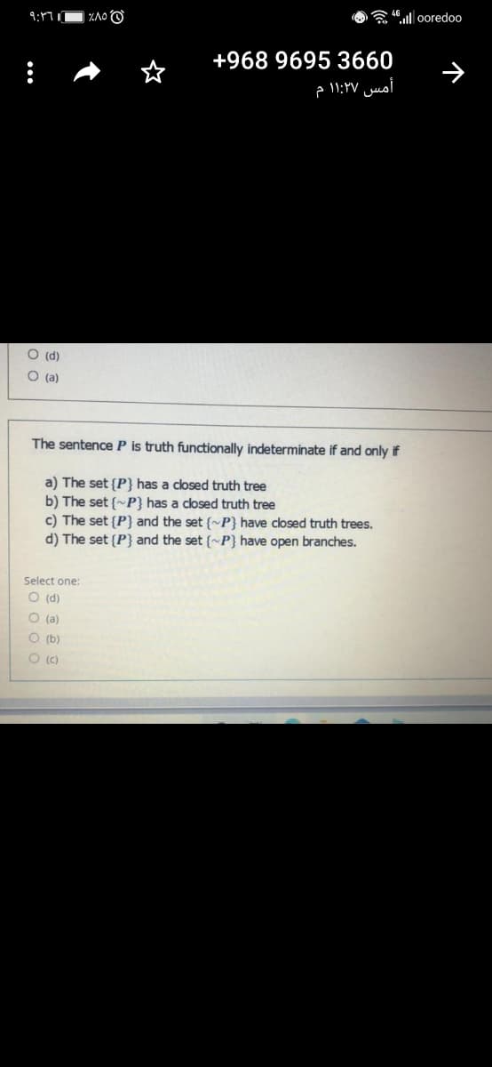 | %A0 O
a 46.ll ooredoo
+968 9695 3660
أمس ۱1:۲۷ م
O (d)
O (a)
The sentence P is truth functionally indeterminate if and only if
a) The set {P} has a closed truth tree
b) The set {~P} has a closed truth tree
c) The set {P} and the set {~P} have closed truth trees.
d) The set {P} and the set (~P} have open branches.
Select one:
O (d)
O (a)
O (b)
O (c)
