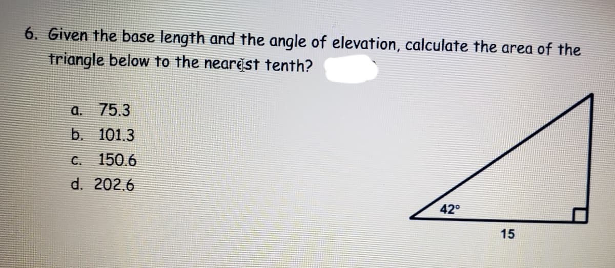 6. Given the base length and the angle of elevation, calculate the area of the
triangle below to the nearest tenth?
a. 75.3
b. 101.3
C. 150.6
d. 202.6
42°
15
