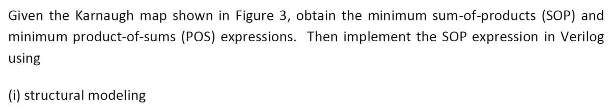 Given the Karnaugh map shown in Figure 3, obtain the minimum sum-of-products (SOP) and
minimum product-of-sums (POS) expressions. Then implement the SOP expression in Verilog
using
(i) structural modeling
